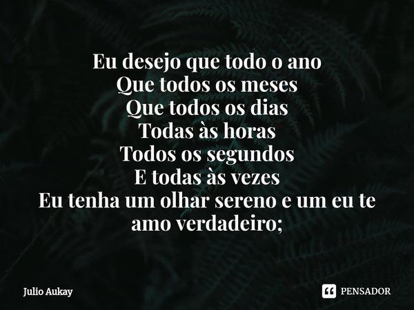 ⁠Eu desejo que todo o ano
Que todos os meses
Que todos os dias
Todas às horas
Todos os segundos
E todas às vezes
Eu tenha um olhar sereno e um eu te amo verdade... Frase de Julio Aukay.