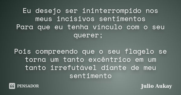 Eu desejo ser ininterrompido nos meus incisivos sentimentos Para que eu tenha vínculo com o seu querer; Pois compreendo que o seu flagelo se torna um tanto excê... Frase de Julio Aukay.