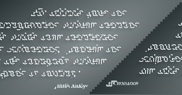 Eu diria que os arrogantes vivem certos da vida com certezas poucas sinceras, porém os simples de coração vivem um dia após o outro;... Frase de Julio Aukay.