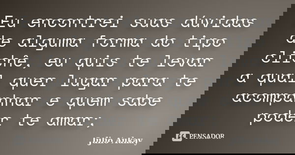 Eu encontrei suas dúvidas de alguma forma do tipo clichê, eu quis te levar a qual quer lugar para te acompanhar e quem sabe poder te amar;... Frase de Julio Aukay.