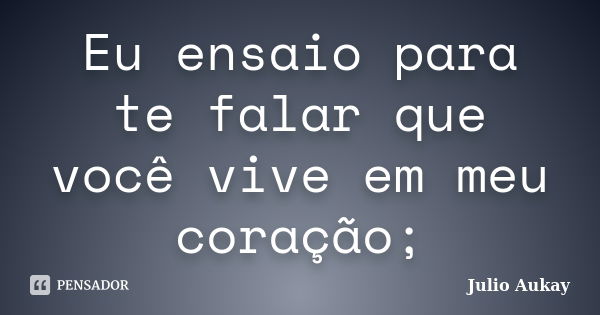 Eu ensaio para te falar que você vive em meu coração;... Frase de Julio Aukay.