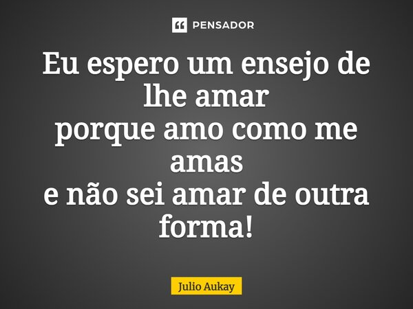 ⁠Eu espero um ensejo de lhe amar porque amo como me amas e não sei amar de outra forma!... Frase de Julio Aukay.
