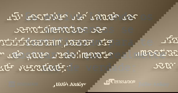 Eu estive lá onde os sentimentos se fortificaram para te mostrar de que realmente sou de verdade;... Frase de Julio Aukay.