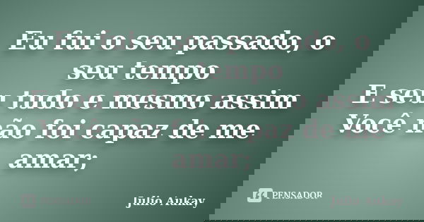 Eu fui o seu passado, o seu tempo E seu tudo e mesmo assim Você não foi capaz de me amar;... Frase de Julio Aukay.
