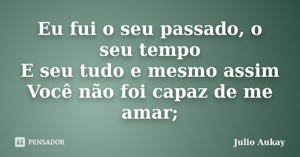 Eu fui o seu passado, o seu tempo E seu tudo e mesmo assim Você não foi capaz de me amar;... Frase de Julio Aukay.