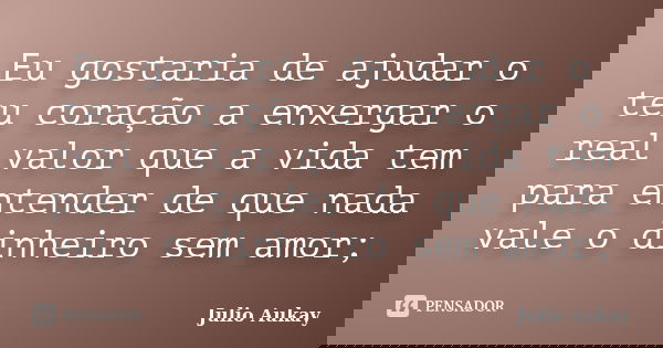 Eu gostaria de ajudar o teu coração a enxergar o real valor que a vida tem para entender de que nada vale o dinheiro sem amor;... Frase de Julio Aukay.
