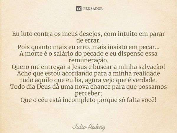 Eu luto contra os meus desejos, com intuito em parar de errar.
Pois quanto mais eu erro, mais insisto em pecar...
A morte é o salário do pecado e eu dispenso e... Frase de Julio Aukay.
