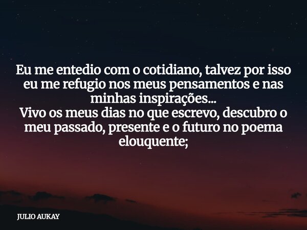 Eu me entedio com o cotidiano, talvez por isso eu me refugio nos meus pensamentos e nas minhas inspirações... Vivo os meus dias no que escrevo, descubro o meu p... Frase de JULIO AUKAY.