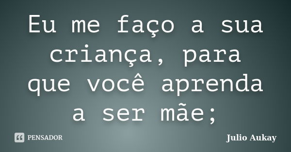 Eu me faço a sua criança, para que você aprenda a ser mãe;... Frase de Julio Aukay.