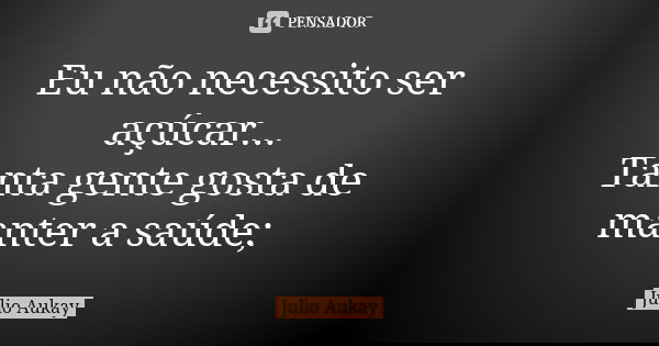 Eu não necessito ser açúcar... Tanta gente gosta de manter a saúde;... Frase de Julio Aukay.