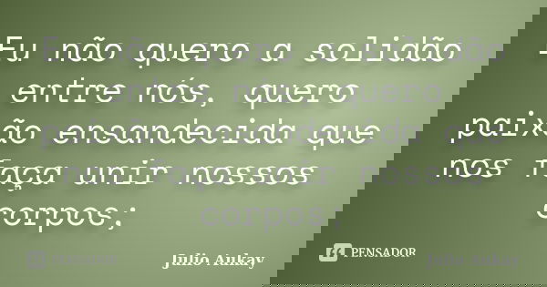 Eu não quero a solidão entre nós, quero paixão ensandecida que nos faça unir nossos corpos;... Frase de Julio Aukay.