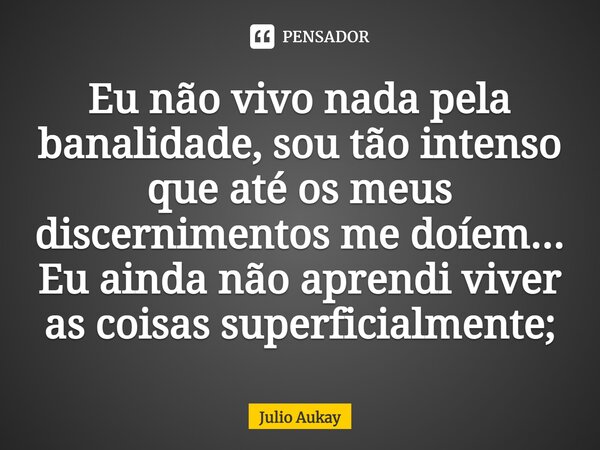 ⁠Eu não vivo nada pela banalidade, sou tão intenso que até os meus discernimentos me doíem... Eu ainda não aprendi viver as coisas superficialmente;... Frase de Julio Aukay.