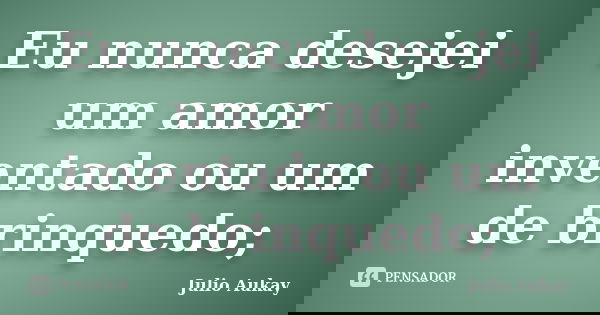 Eu nunca desejei um amor inventado ou um de brinquedo;... Frase de Julio Aukay.