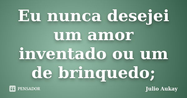 Eu nunca desejei um amor inventado ou um de brinquedo;... Frase de Julio Aukay.