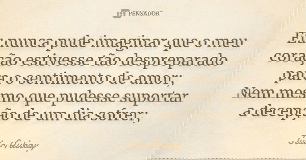 Eu nunca pude imaginar que o meu coração estivesse tão despreparado para o sentimento de amor; Nem mesmo que pudesse suportar a decepção de um dia sofrer;... Frase de Julio Aukay.