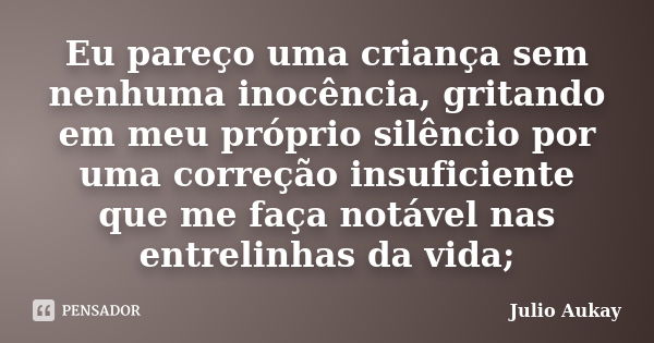 Eu pareço uma criança sem nenhuma inocência, gritando em meu próprio silêncio por uma correção insuficiente que me faça notável nas entrelinhas da vida;... Frase de Julio Aukay.