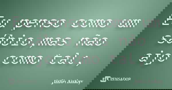 Eu penso como um sábio,mas não ajo como tal;... Frase de julio Aukay.