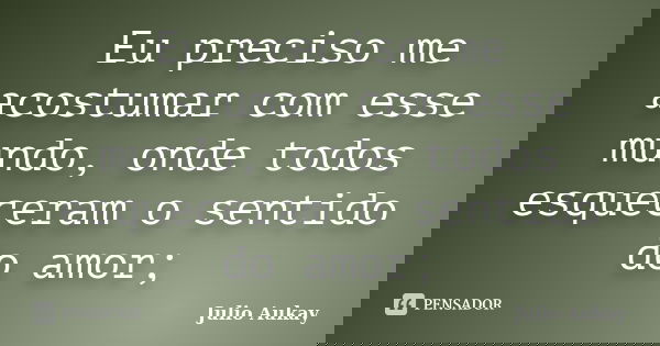 Eu preciso me acostumar com esse mundo, onde todos esqueceram o sentido do amor;... Frase de Julio Aukay.