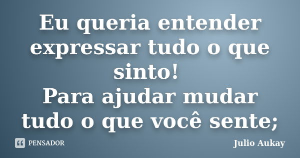 Eu queria entender expressar tudo o que sinto! Para ajudar mudar tudo o que você sente;... Frase de julio Aukay.