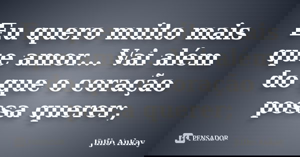 Eu quero muito mais que amor... Vai além do que o coração possa querer;... Frase de Julio Aukay.