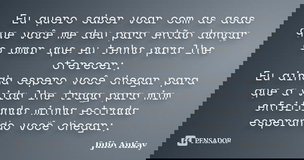 Eu quero saber voar com as asas que você me deu para então dançar o amor que eu tenho para lhe oferecer; Eu ainda espero você chegar para que a vida lhe traga p... Frase de Julio Aukay.