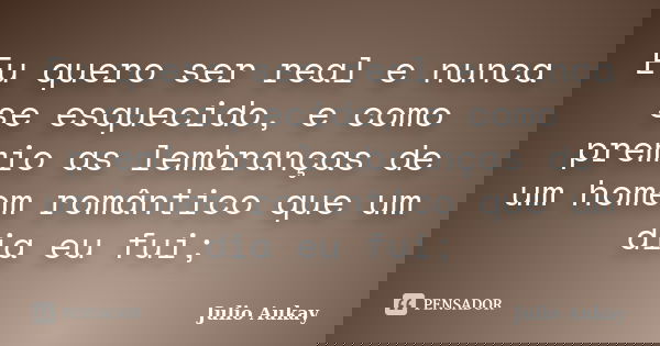 Eu quero ser real e nunca se esquecido, e como premio as lembranças de um homem romântico que um dia eu fui;... Frase de Julio Aukay.