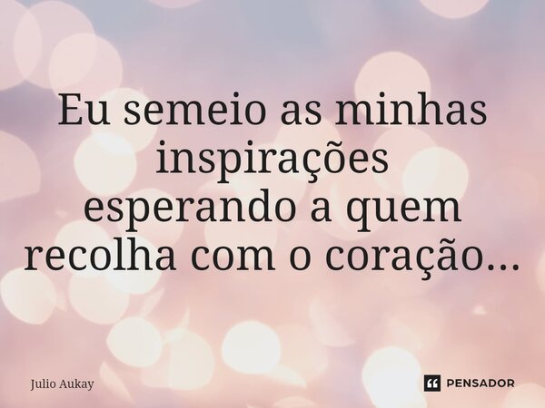 ⁠Eu semeio as minhas inspirações esperando a quem recolha com o coração...... Frase de Julio Aukay.
