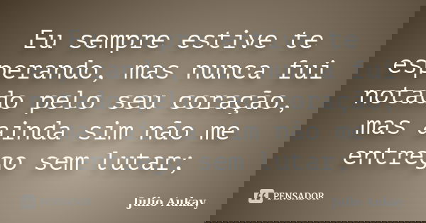 Eu sempre estive te esperando, mas nunca fui notado pelo seu coração, mas ainda sim não me entrego sem lutar;... Frase de Julio Aukay.