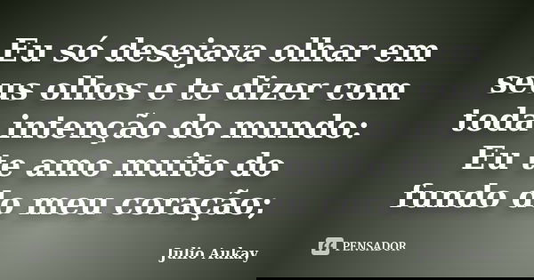 Eu só desejava olhar em seus olhos e te dizer com toda intenção do mundo: Eu te amo muito do fundo do meu coração;... Frase de Julio Aukay.