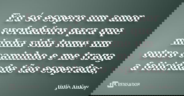 Eu só espero um amor verdadeiro para que minha vida tome um outro caminho e me traga a felicidade tão esperada;... Frase de Julio Aukay.