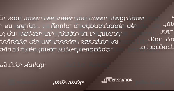 Eu sou como me vêem ou como imaginam que eu seja... Tenho a capacidade de ser e/ou viver do jeito que quero; Sou inocência de um recém nascido ou a maledicência... Frase de Julio Aukay.