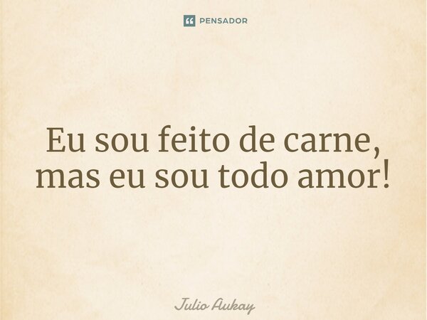 ⁠Eu sou feito de carne, mas eu sou todo amor!... Frase de Julio Aukay.