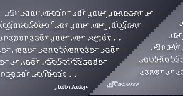 Eu sou maior do que pensam e inigualável ao que me julgam na proporção que me vejo... Porém os meus sentimentos são autênticos e não falsificados como o coração... Frase de Julio Aukay.