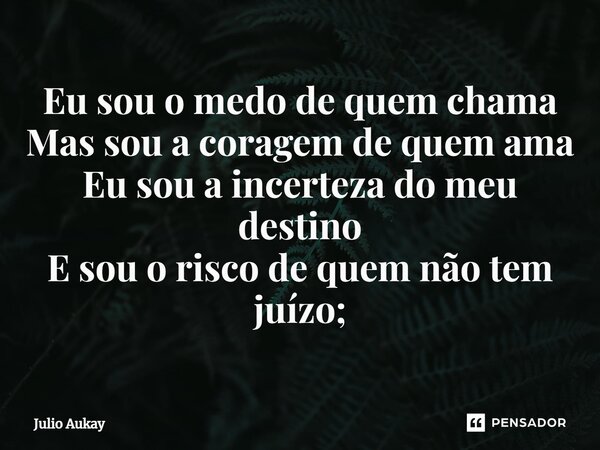⁠Eu sou o medo de quem chama Mas sou a coragem de quem ama Eu sou a incerteza do meu destino E sou o risco de quem não tem juízo;... Frase de Julio Aukay.