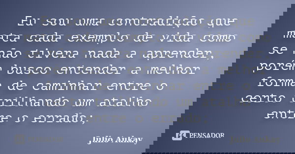Eu sou uma contradição que mata cada exemplo de vida como se não tivera nada a aprender, porém busco entender a melhor forma de caminhar entre o certo trilhando... Frase de Julio Aukay.