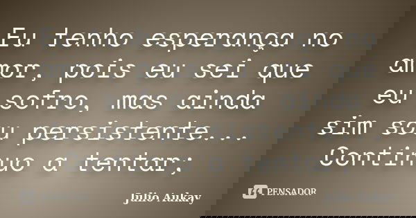 Eu tenho esperança no amor, pois eu sei que eu sofro, mas ainda sim sou persistente... Continuo a tentar;... Frase de Julio Aukay.