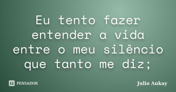 Eu tento fazer entender a vida entre o meu silêncio que tanto me diz;... Frase de Julio Aukay.