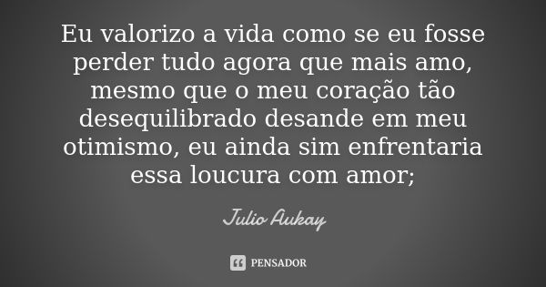 Eu valorizo a vida como se eu fosse perder tudo agora que mais amo, mesmo que o meu coração tão desequilibrado desande em meu otimismo, eu ainda sim enfrentaria... Frase de Julio Aukay.