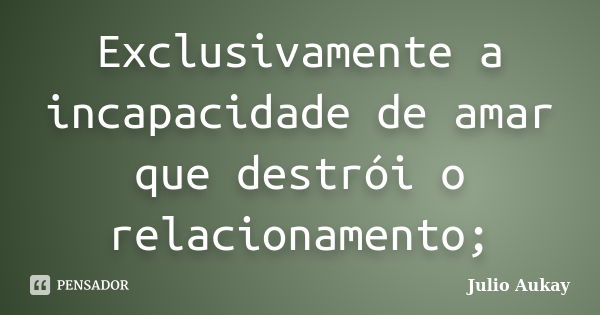 Exclusivamente a incapacidade de amar que destrói o relacionamento;... Frase de Julio Aukay.