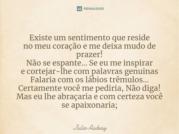 Existe um sentimento que reside no meu coração e me deixa mudo de prazer! Não se espante... Se eu me inspirar e cortejar-lhe com palavras genuinas Falaria com ... Frase de Julio Aukay.