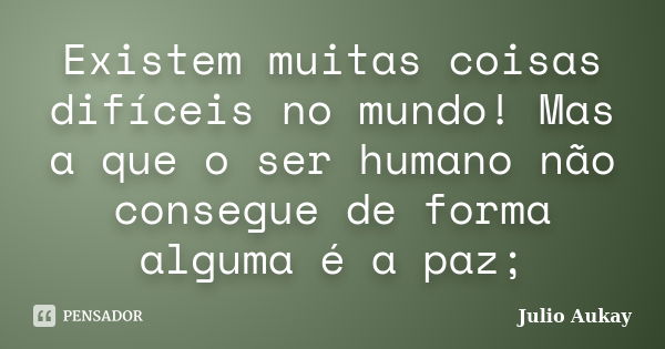 Existem muitas coisas difíceis no mundo! Mas a que o ser humano não consegue de forma alguma é a paz;... Frase de Julio Aukay.