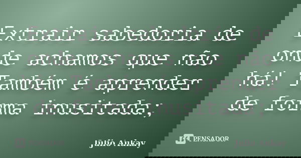 Extrair sabedoria de onde achamos que não há! Também é aprender de forma inusitada;... Frase de julio Aukay.