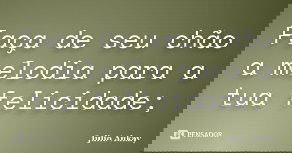 Faça de seu chão a melodia para a tua felicidade;... Frase de julio Aukay.