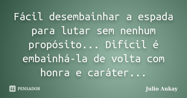 Fácil desembainhar a espada para lutar sem nenhum propósito... Difícil é embainhá-la de volta com honra e caráter...... Frase de Julio Aukay.