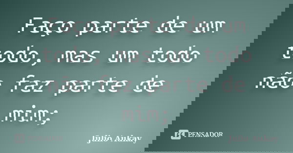 Faço parte de um todo, mas um todo não faz parte de mim;... Frase de Julio Aukay.