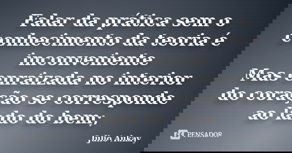 Falar da prática sem o conhecimento da teoria é inconveniente Mas enraizada no interior do coração se corresponde ao lado do bem;... Frase de Julio Aukay.