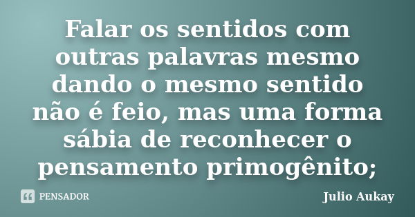 Falar os sentidos com outras palavras mesmo dando o mesmo sentido não é feio, mas uma forma sábia de reconhecer o pensamento primogênito;... Frase de julio Aukay.