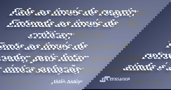 Fale ao invés de reagir; Entenda ao invés de criticar; Tente ao invés de retroceder, pois lutar ainda é a única solução;... Frase de Julio Aukay.