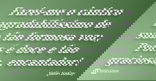 Fazei-me o cântico agradabilíssimo de sua tão formosa voz; Pois é doce e tão graciosa, encantador!... Frase de julio Aukay.