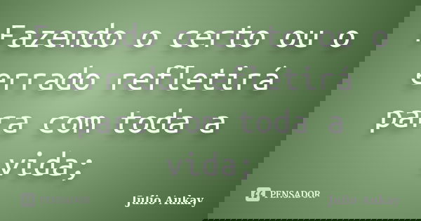 Fazendo o certo ou o errado refletirá para com toda a vida;... Frase de Julio Aukay.
